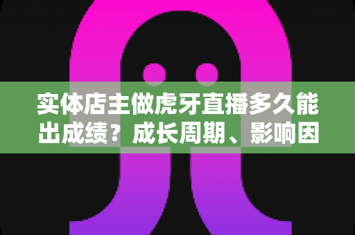 实体店主做虎牙直播多久能出成绩?成长周期、影响因素与提速方法全解析 实体店主做虎牙直播多久能出成绩?成长周期、影响因素与提速方法全解析
