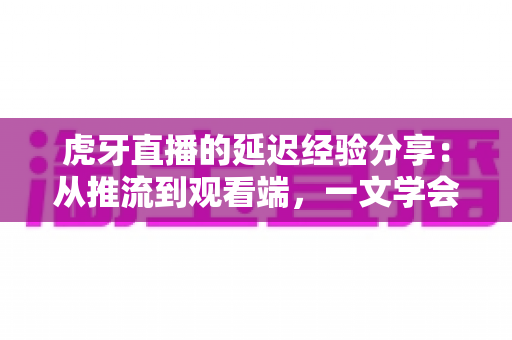 虎牙直播的延迟经验分享：从推流到观看端，一文学会降低直播延迟的实用技巧