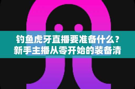 钓鱼虎牙直播要准备什么？新手主播从零开始的装备清单与开播全攻略