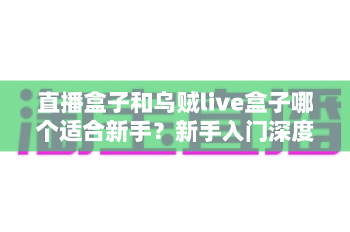 直播盒子和乌贼live盒子哪个适合新手?新手入门深度对比与避坑全攻略 直播盒子和乌贼live盒子哪个适合新手?新手入门深度对比与避坑全攻略