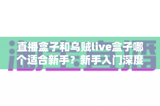 直播盒子和乌贼live盒子哪个适合新手？新手入门深度对比与避坑全攻略