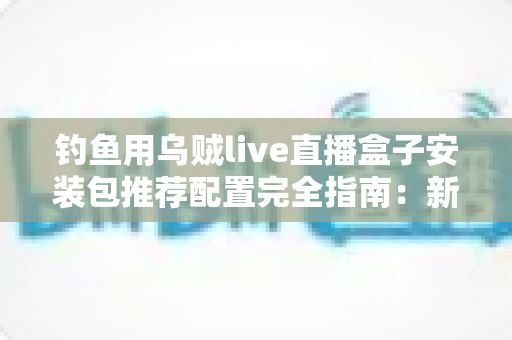 钓鱼用乌贼live直播盒子安装包推荐配置完全指南：新手也能一步到位的流畅开播方案