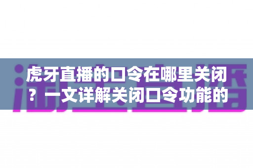 虎牙直播的口令在哪里关闭?一文详解关闭口令功能的完整操作步骤与实用技巧 虎牙直播的口令在哪里关闭?一文详解关闭口令功能的完整操作步骤与实用技巧