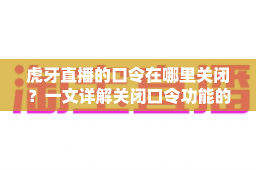 虎牙直播的口令在哪里关闭？一文详解关闭口令功能的完整操作步骤与实用技巧