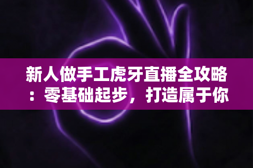 新人做手工虎牙直播全攻略:零基础起步,打造属于你的人气手工直播间 新人做手工虎牙直播全攻略:零基础起步,打造属于你的人气手工直播间