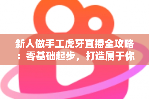 新人做手工虎牙直播全攻略:零基础起步,打造属于你的人气手工直播间 新人做手工虎牙直播全攻略:零基础起步,打造属于你的人气手工直播间