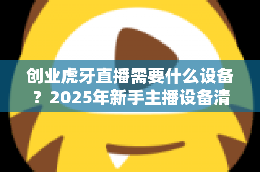 创业虎牙直播需要什么设备?2025年新手主播设备清单与配置全攻略 创业虎牙直播需要什么设备?2025年新手主播设备清单与配置全攻略