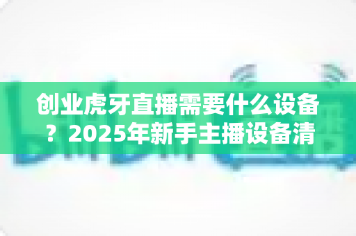 创业虎牙直播需要什么设备?2025年新手主播设备清单与配置全攻略 创业虎牙直播需要什么设备?2025年新手主播设备清单与配置全攻略