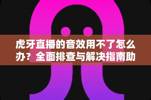 虎牙直播的音效用不了怎么办？全面排查与解决指南助你快速恢复声音