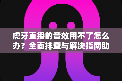 虎牙直播的音效用不了怎么办？全面排查与解决指南助你快速恢复声音