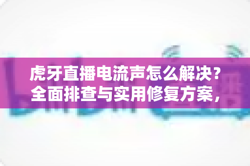 虎牙直播电流声怎么解决？全面排查与实用修复方案，让直播音质瞬间清晰