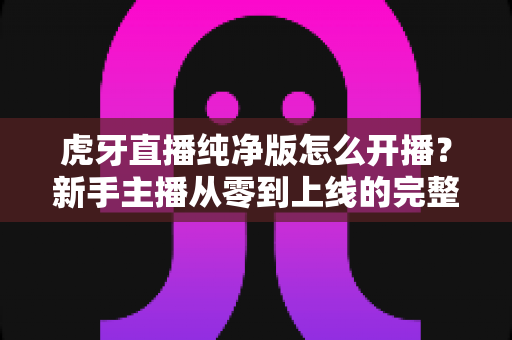 虎牙直播纯净版怎么开播?新手主播从零到上线的完整开播指南与实用技巧 虎牙直播纯净版怎么开播?新手主播从零到上线的完整开播指南与实用技巧