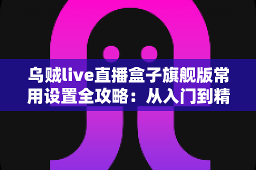 乌贼live直播盒子旗舰版常用设置全攻略：从入门到精通的一站式直播优化指南