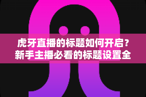 虎牙直播的标题如何开启？新手主播必看的标题设置全攻略与实用技巧
