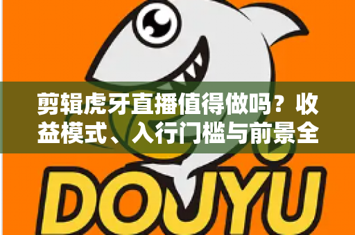 剪辑虎牙直播值得做吗？收益模式、入行门槛与前景全解析