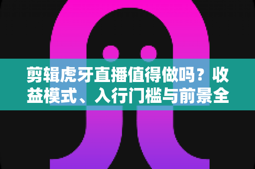 剪辑虎牙直播值得做吗？收益模式、入行门槛与前景全解析