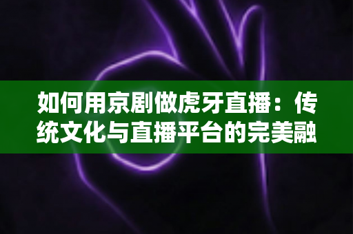 如何用京剧做虎牙直播:传统文化与直播平台的完美融合指南 如何用京剧做虎牙直播:传统文化与直播平台的完美融合指南