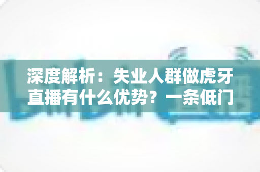 深度解析:失业人群做虎牙直播有什么优势?一条低门槛的再就业新出路全指南 深度解析:失业人群做虎牙直播有什么优势?一条低门槛的再就业新出路全指南