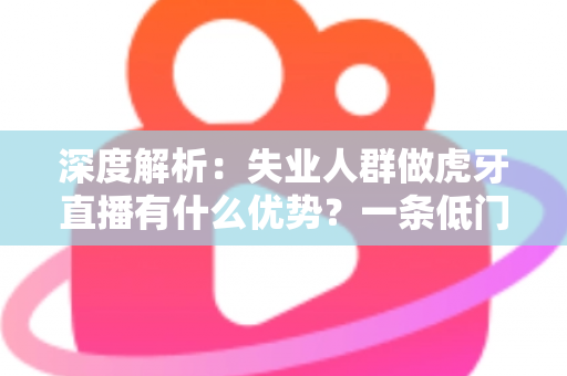 深度解析：失业人群做虎牙直播有什么优势？一条低门槛的再就业新出路全指南