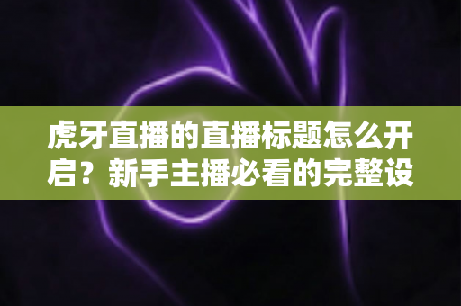 虎牙直播的直播标题怎么开启？新手主播必看的完整设置教程与引流技巧