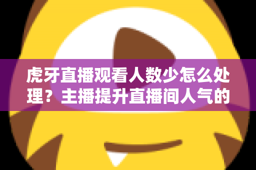 虎牙直播观看人数少怎么处理?主播提升直播间人气的实用方法全解析 虎牙直播观看人数少怎么处理?主播提升直播间人气的实用方法全解析