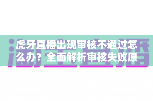 虎牙直播出现审核不通过怎么办？全面解析审核失败原因、申诉流程与预防技巧，助你快速恢复开播