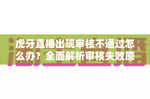 虎牙直播出现审核不通过怎么办？全面解析审核失败原因、申诉流程与预防技巧，助你快速恢复开播
