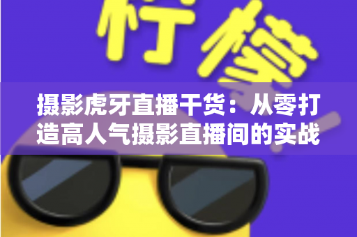 摄影虎牙直播干货:从零打造高人气摄影直播间的实战指南 摄影虎牙直播干货:从零打造高人气摄影直播间的实战指南