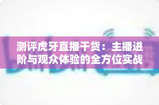 测评虎牙直播干货:主播进阶与观众体验的全方位实战指南 测评虎牙直播干货:主播进阶与观众体验的全方位实战指南
