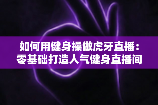 如何用健身操做虎牙直播:零基础打造人气健身直播间的完整实战指南 如何用健身操做虎牙直播:零基础打造人气健身直播间的完整实战指南