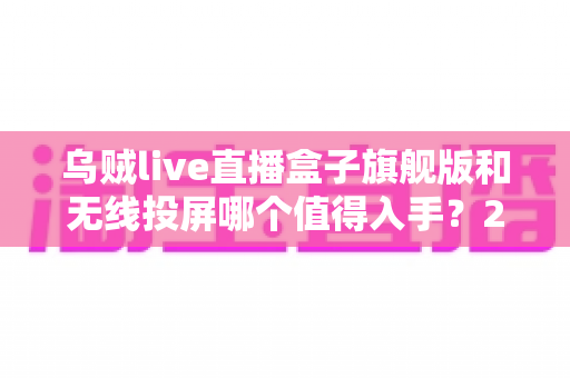 乌贼live直播盒子旗舰版和无线投屏哪个值得入手？2024年家庭大屏观影设备选购全攻略