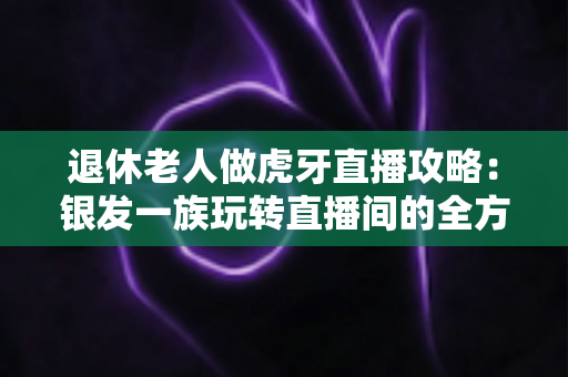 退休老人做虎牙直播攻略:银发一族玩转直播间的全方位实用指南 退休老人做虎牙直播攻略:银发一族玩转直播间的全方位实用指南