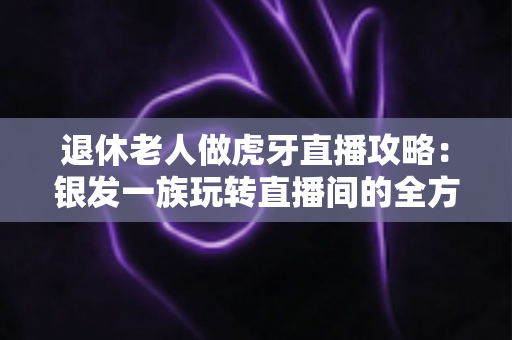 退休老人做虎牙直播攻略：银发一族玩转直播间的全方位实用指南