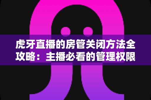 虎牙直播的房管关闭方法全攻略:主播必看的管理权限解除与直播间运营实用指南 虎牙直播的房管关闭方法全攻略:主播必看的管理权限解除与直播间运营实用指南