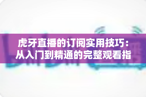 虎牙直播的订阅实用技巧：从入门到精通的完整观看指南