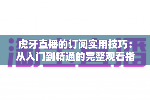 虎牙直播的订阅实用技巧：从入门到精通的完整观看指南