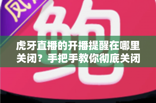 虎牙直播的开播提醒在哪里关闭?手把手教你彻底关闭开播推送的完整教程 虎牙直播的开播提醒在哪里关闭?手把手教你彻底关闭开播推送的完整教程