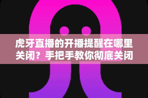 虎牙直播的开播提醒在哪里关闭?手把手教你彻底关闭开播推送的完整教程 虎牙直播的开播提醒在哪里关闭?手把手教你彻底关闭开播推送的完整教程