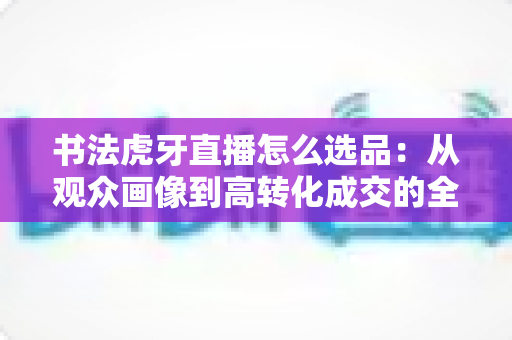 书法虎牙直播怎么选品:从观众画像到高转化成交的全流程实战指南 书法虎牙直播怎么选品:从观众画像到高转化成交的全流程实战指南