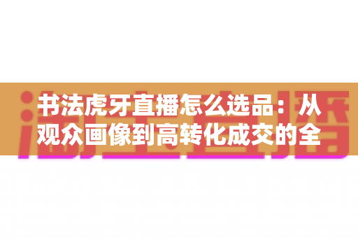 书法虎牙直播怎么选品:从观众画像到高转化成交的全流程实战指南 书法虎牙直播怎么选品:从观众画像到高转化成交的全流程实战指南