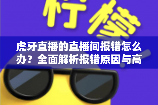 虎牙直播的直播间报错怎么办？全面解析报错原因与高效解决方案大全