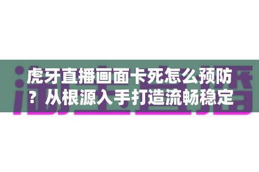 虎牙直播画面卡死怎么预防？从根源入手打造流畅稳定的观看与直播体验