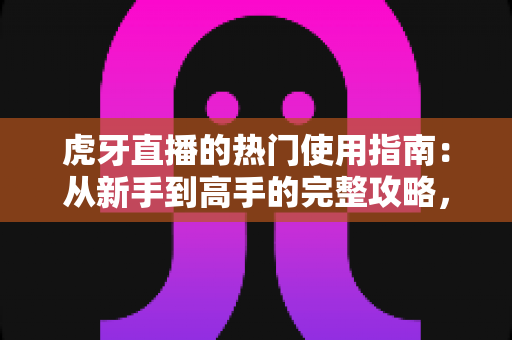 虎牙直播的热门使用指南：从新手到高手的完整攻略，一文掌握看播、互动与开播全流程