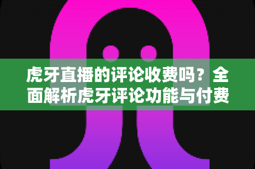 虎牙直播的评论收费吗?全面解析虎牙评论功能与付费规则 虎牙直播的评论收费吗?全面解析虎牙评论功能与付费规则