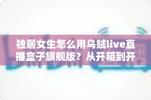 独居女生怎么用乌贼live直播盒子旗舰版？从开箱到开播的保姆级安全指南