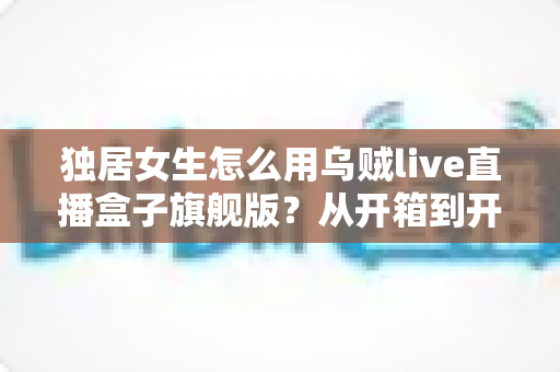 独居女生怎么用乌贼live直播盒子旗舰版？从开箱到开播的保姆级安全指南