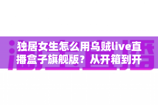 独居女生怎么用乌贼live直播盒子旗舰版？从开箱到开播的保姆级安全指南