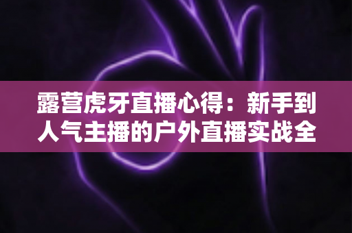 露营虎牙直播心得：新手到人气主播的户外直播实战全攻略