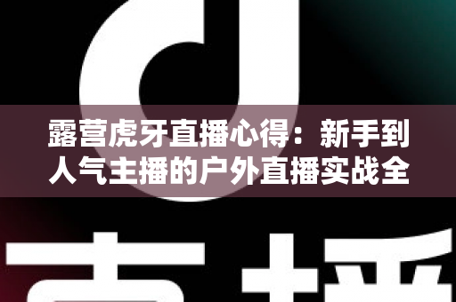 露营虎牙直播心得：新手到人气主播的户外直播实战全攻略
