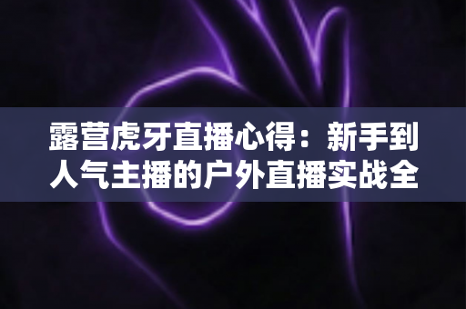 露营虎牙直播心得：新手到人气主播的户外直播实战全攻略